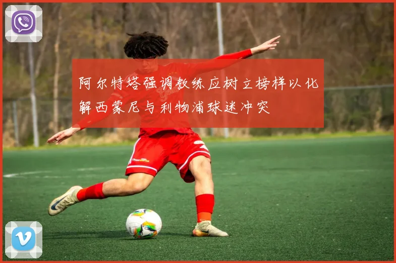 阿尔特塔强调教练应树立榜样以化解西蒙尼与利物浦球迷冲突