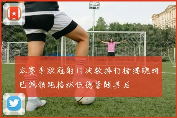 本赛季欧冠射门次数排行榜揭晓姆巴佩领跑格林伍德紧随其后