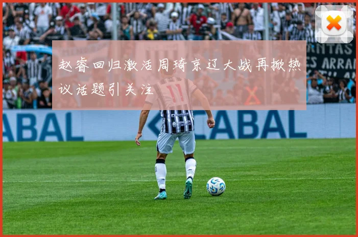 赵睿回归激活周琦京辽大战再掀热议话题引关注
