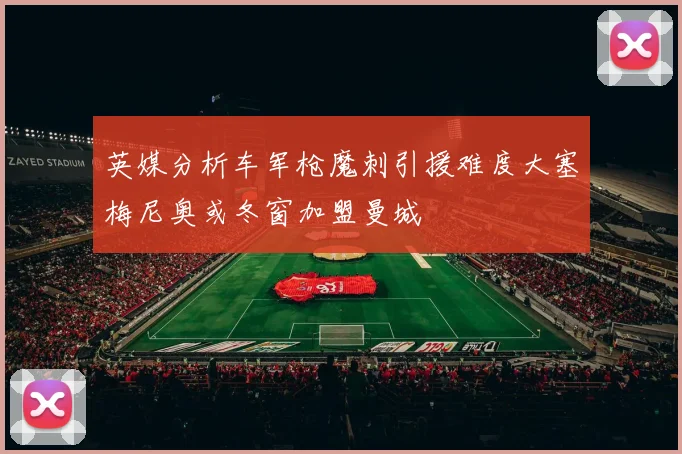 英媒分析车军枪魔刺引援难度大塞梅尼奥或冬窗加盟曼城