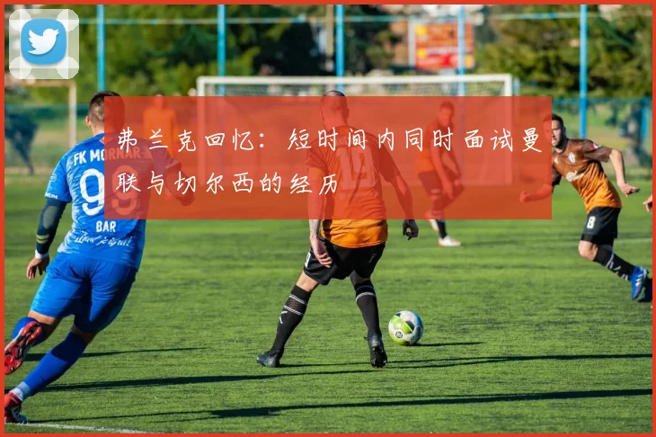 弗兰克回忆：短时间内同时面试曼联与切尔西的经历