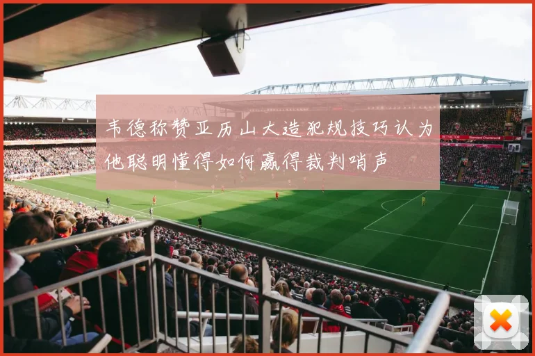 韦德称赞亚历山大造犯规技巧认为他聪明懂得如何赢得裁判哨声