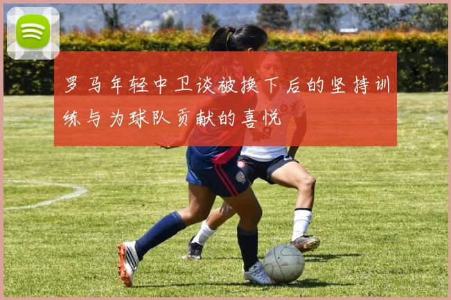 罗马年轻中卫谈被换下后的坚持训练与为球队贡献的喜悦