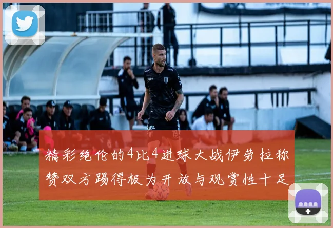 精彩绝伦的4比4进球大战伊劳拉称赞双方踢得极为开放与观赏性十足