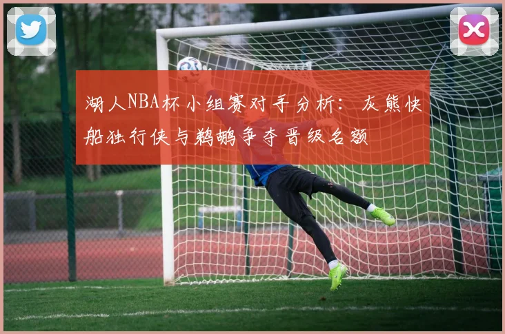 湖人NBA杯小组赛对手分析：灰熊快船独行侠与鹈鹕争夺晋级名额