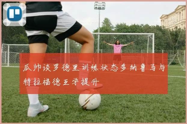 瓜帅谈罗德里训练状态多纳鲁马与特拉福德互学提升