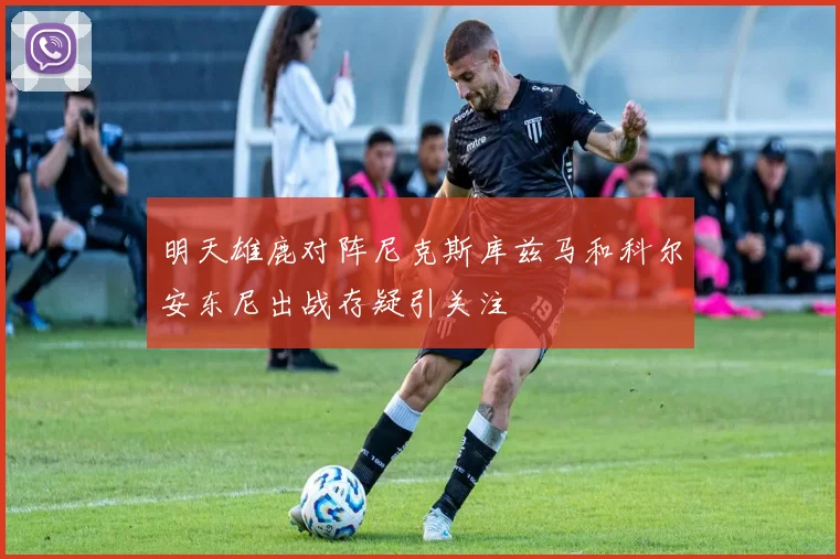明天雄鹿对阵尼克斯库兹马和科尔安东尼出战存疑引关注