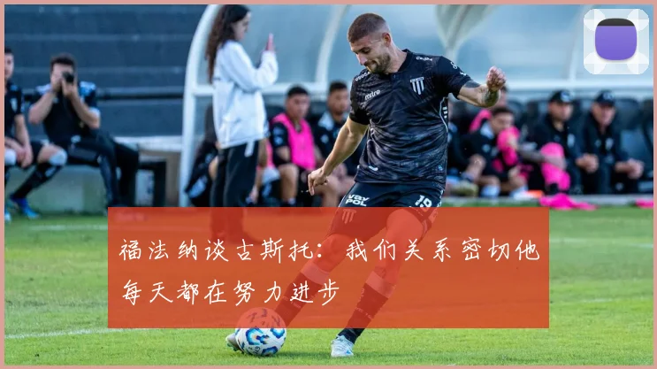 福法纳谈古斯托：我们关系密切他每天都在努力进步