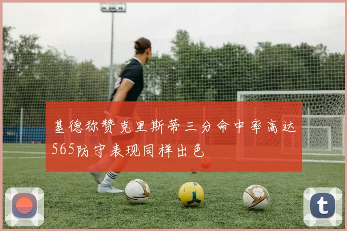 基德称赞克里斯蒂三分命中率高达565防守表现同样出色