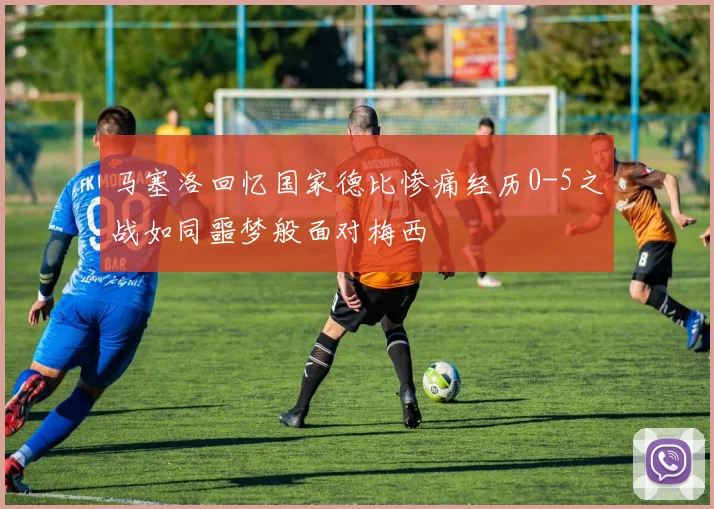 马塞洛回忆国家德比惨痛经历0-5之战如同噩梦般面对梅西