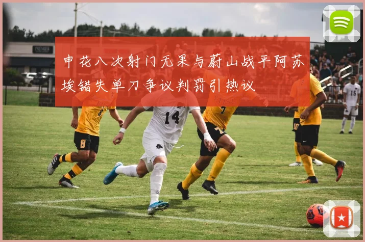 申花八次射门无果与蔚山战平阿苏埃错失单刀争议判罚引热议