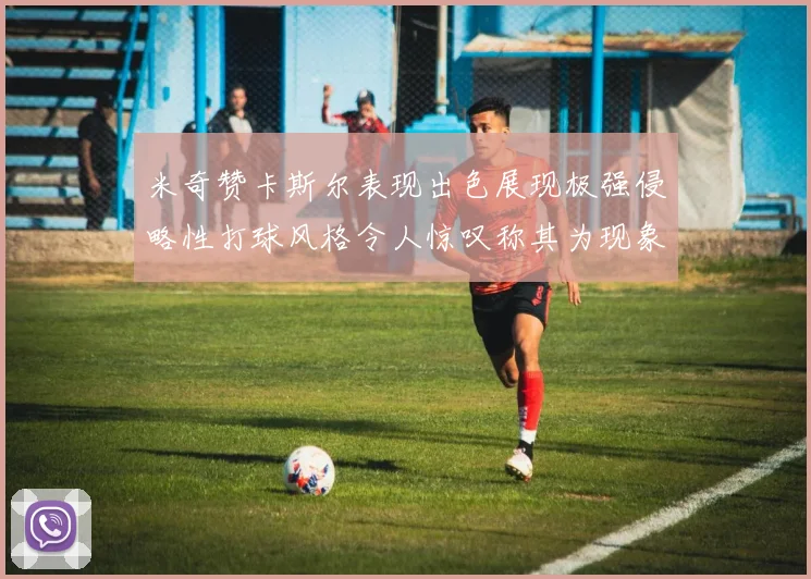 米奇赞卡斯尔表现出色展现极强侵略性打球风格令人惊叹称其为现象级表现