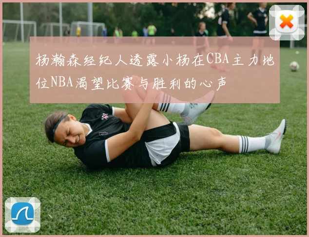 杨瀚森经纪人透露小杨在CBA主力地位NBA渴望比赛与胜利的心声