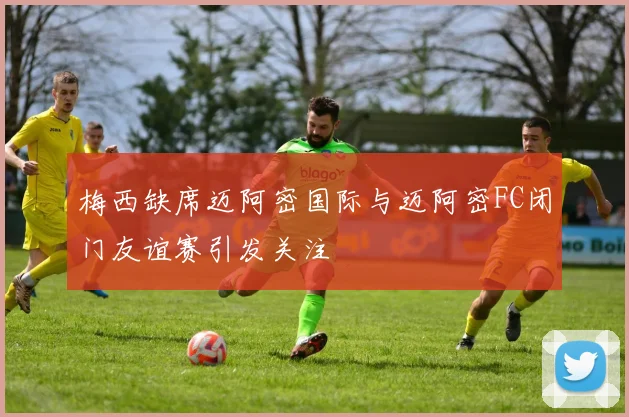梅西缺席迈阿密国际与迈阿密FC闭门友谊赛引发关注