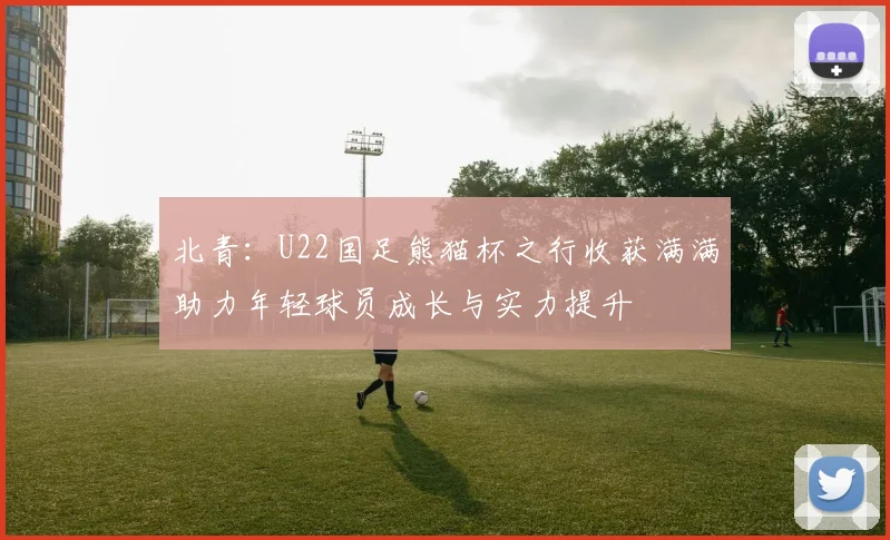 北青：U22国足熊猫杯之行收获满满助力年轻球员成长与实力提升