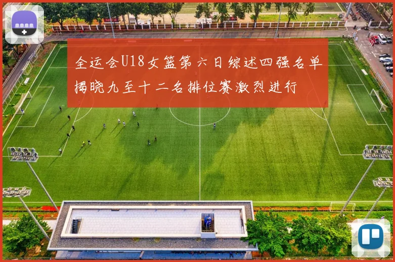 全运会U18女篮第六日综述四强名单揭晓九至十二名排位赛激烈进行