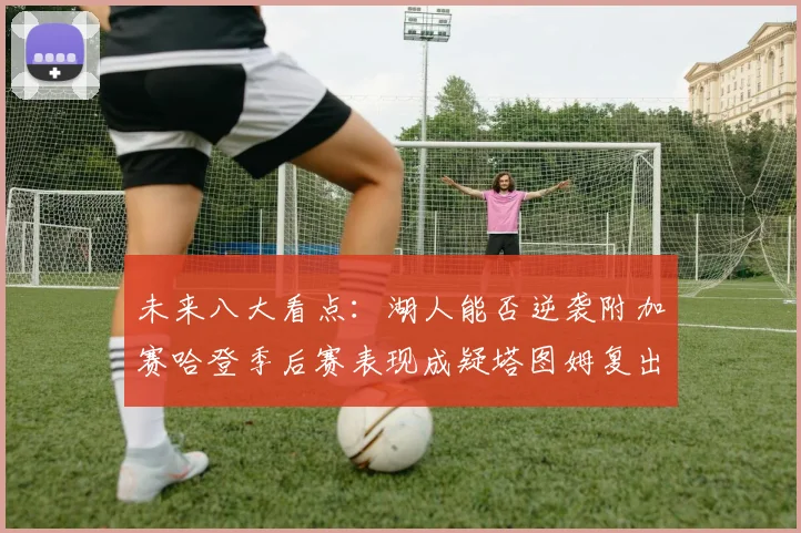 未来八大看点：湖人能否逆袭附加赛哈登季后赛表现成疑塔图姆复出能否助力球队
