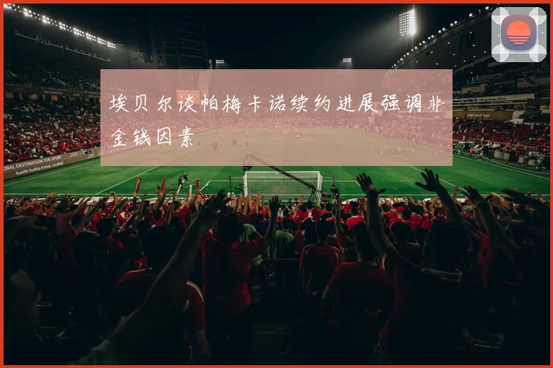 埃贝尔谈帕梅卡诺续约进展强调非金钱因素