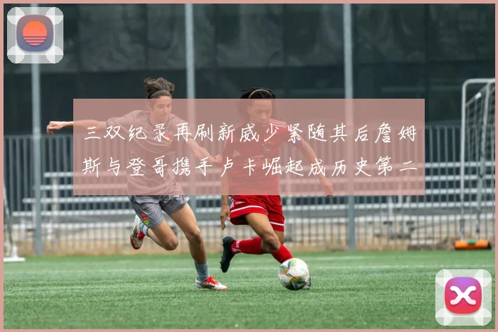 三双纪录再刷新威少紧随其后詹姆斯与登哥携手卢卡崛起成历史第二