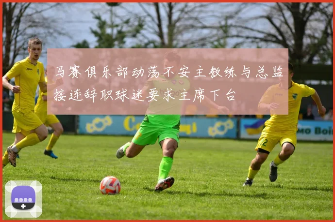 马赛俱乐部动荡不安主教练与总监接连辞职球迷要求主席下台