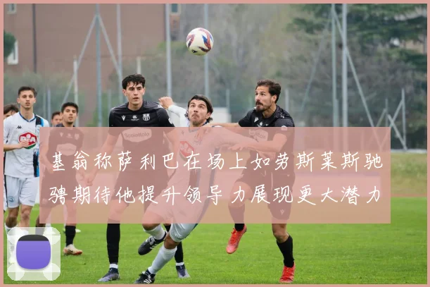 基翁称萨利巴在场上如劳斯莱斯驰骋期待他提升领导力展现更大潜力