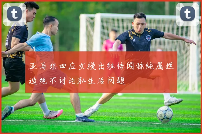 亚马尔回应女模出轨传闻称纯属捏造绝不讨论私生活问题
